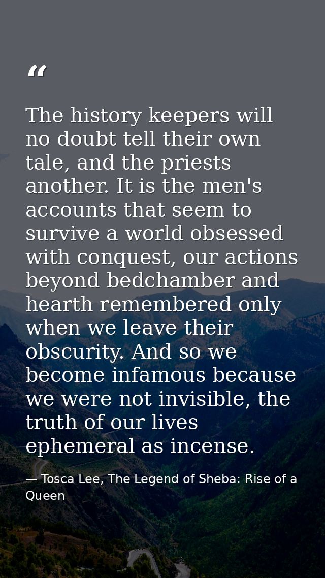 The history keepers will no doubt tell their own tale, and the priests another. It is the men's accounts that seem to su — Tosca Lee, The Legend of Sheba: Rise of a Queen