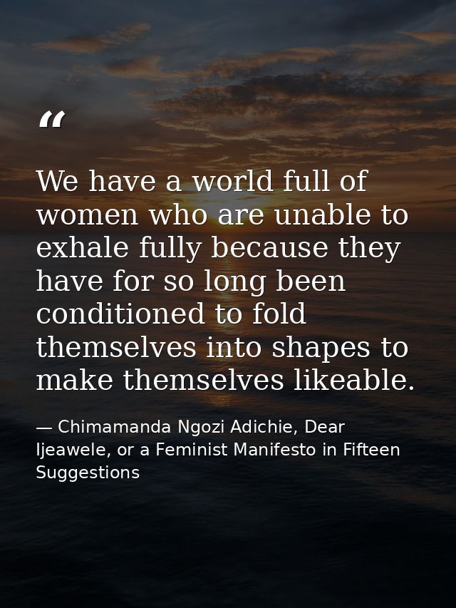 We have a world full of women who are unable to exhale fully because they have for so long been conditioned to fold them — Chimamanda Ngozi Adichie, Dear Ijeawele, or a Feminist Manifesto in Fifteen Suggestions