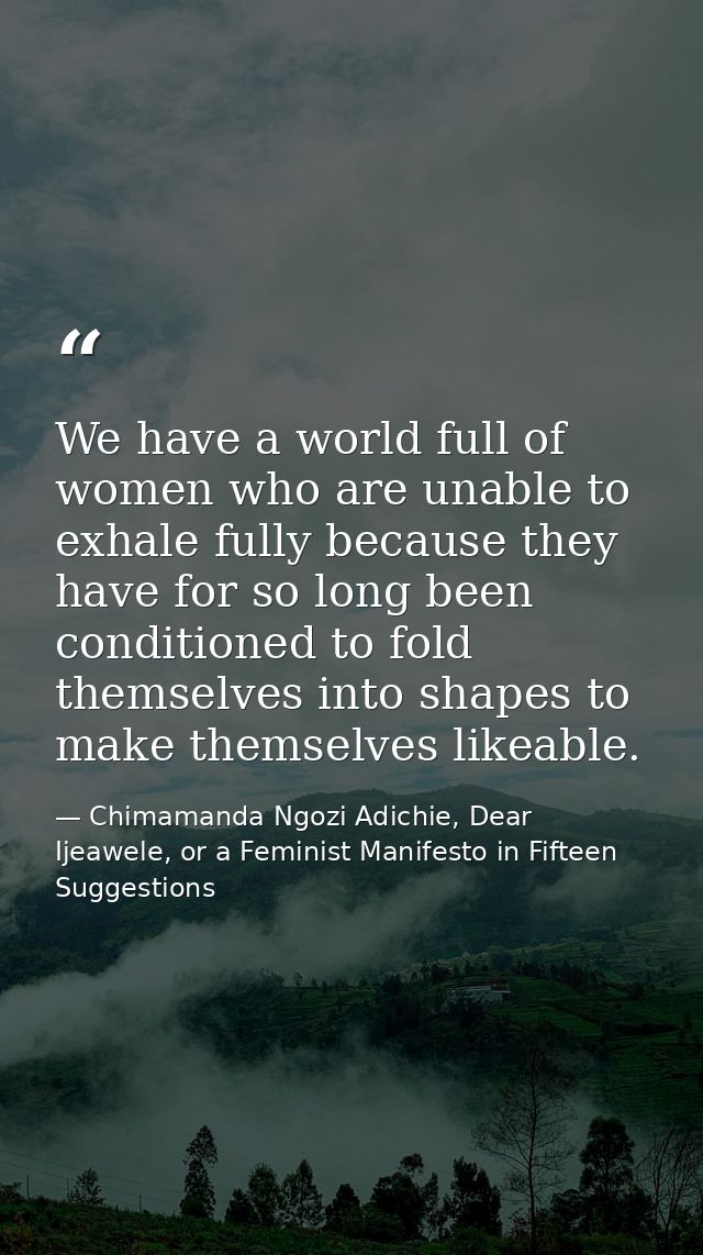 We have a world full of women who are unable to exhale fully because they have for so long been conditioned to fold them — Chimamanda Ngozi Adichie, Dear Ijeawele, or a Feminist Manifesto in Fifteen Suggestions