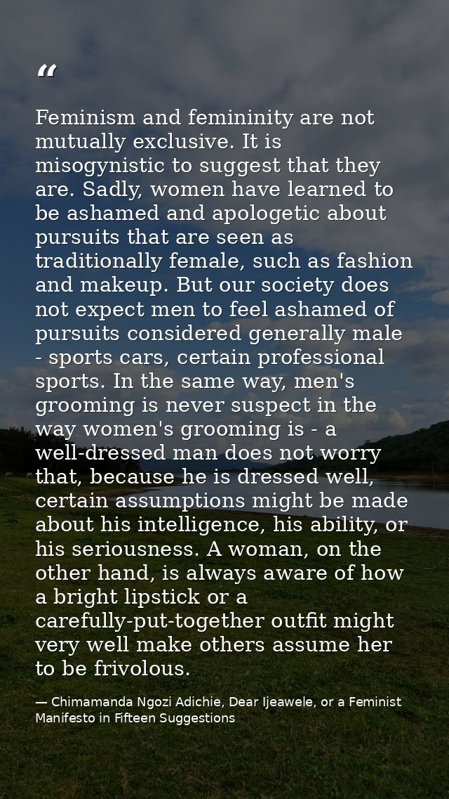 Feminism and femininity are not mutually exclusive. It is misogynistic to suggest that they are. Sadly, women have learn — Chimamanda Ngozi Adichie, Dear Ijeawele, or a Feminist Manifesto in Fifteen Suggestions