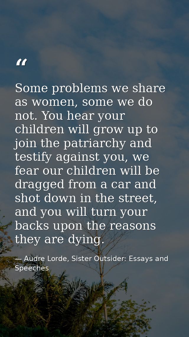 Some problems we share as women, some we do not. You hear your children will grow up to join the patriarchy and testify  — Audre Lorde, Sister Outsider: Essays and Speeches