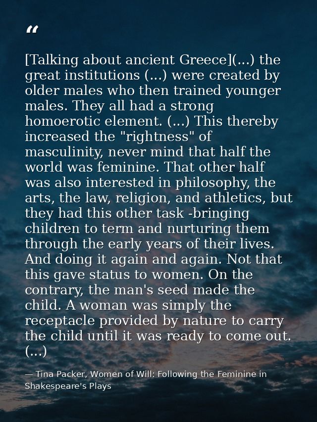[Talking about ancient Greece](...) the great institutions (...) were created by older males who then trained younger ma — Tina Packer, Women of Will: Following the Feminine in Shakespeare's Plays
