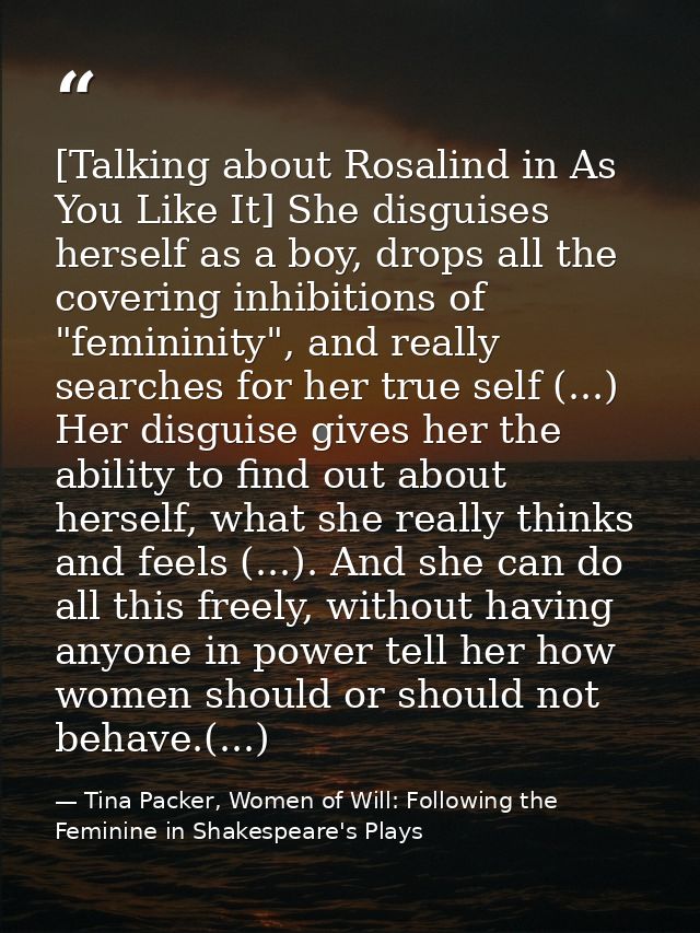 [Talking about Rosalind in As You Like It] She disguises herself as a boy, drops all the covering inhibitions of "femini — Tina Packer, Women of Will: Following the Feminine in Shakespeare's Plays