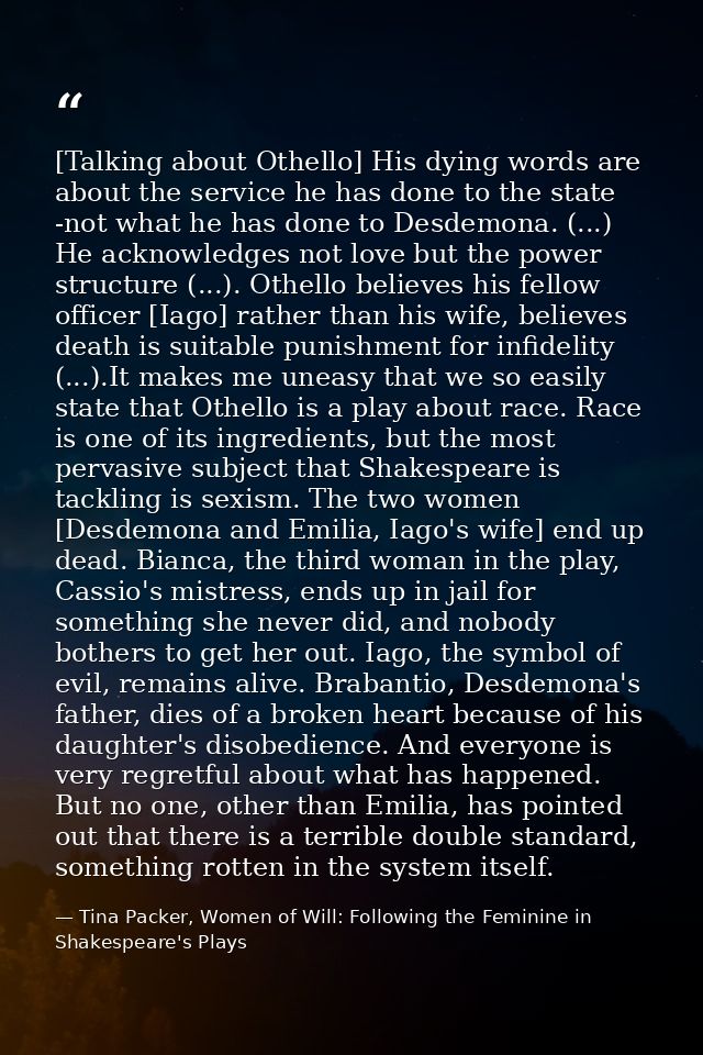 [Talking about Othello] His dying words are about the service he has done to the state -not what he has done to Desdemon — Tina Packer, Women of Will: Following the Feminine in Shakespeare's Plays