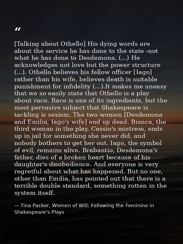 [Talking about Othello] His dying words are about the service he has done to the state -not what he has done to Desdemon — Tina Packer, Women of Will: Following the Feminine in Shakespeare's Plays
