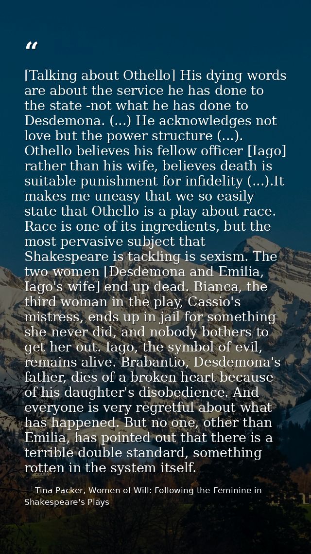 [Talking about Othello] His dying words are about the service he has done to the state -not what he has done to Desdemon — Tina Packer, Women of Will: Following the Feminine in Shakespeare's Plays