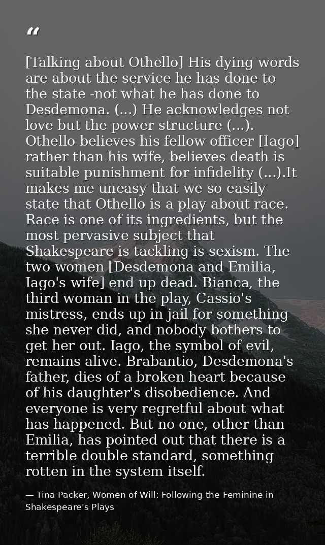 [Talking about Othello] His dying words are about the service he has done to the state -not what he has done to Desdemon — Tina Packer, Women of Will: Following the Feminine in Shakespeare's Plays