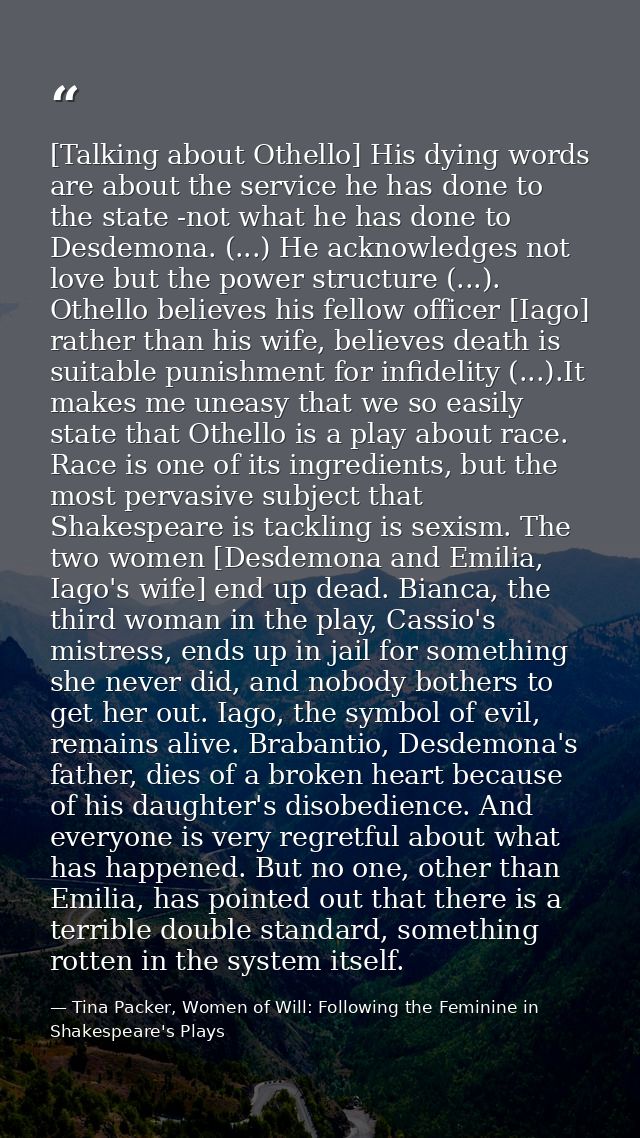 [Talking about Othello] His dying words are about the service he has done to the state -not what he has done to Desdemon — Tina Packer, Women of Will: Following the Feminine in Shakespeare's Plays