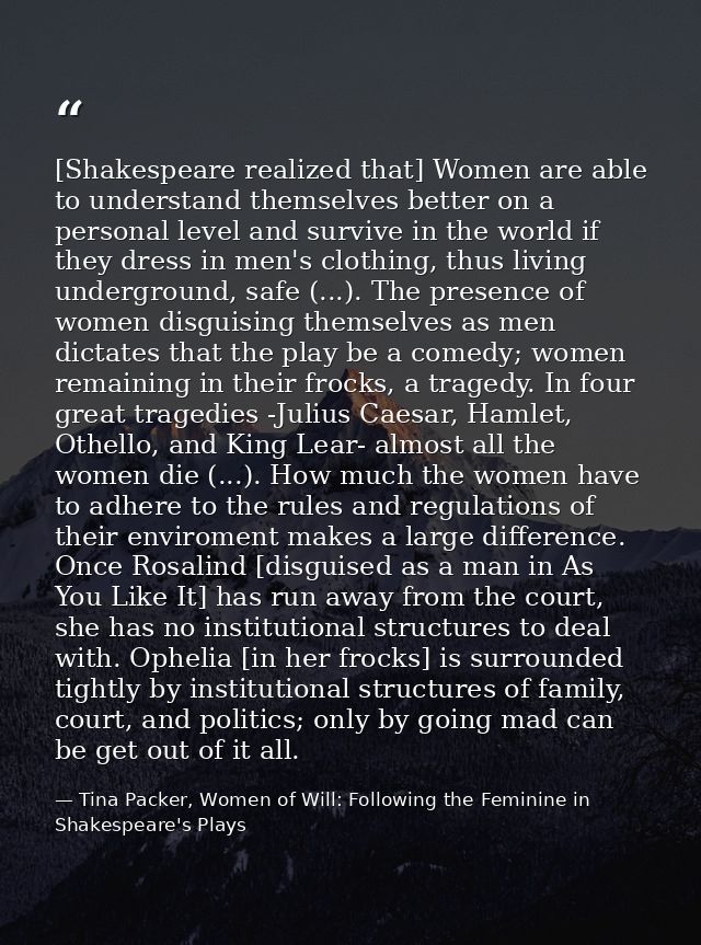 [Shakespeare realized that] Women are able to understand themselves better on a personal level and survive in the world  — Tina Packer, Women of Will: Following the Feminine in Shakespeare's Plays