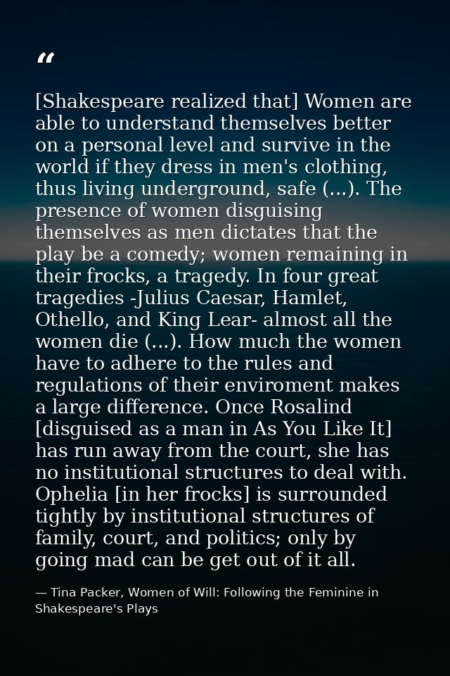 [Shakespeare realized that] Women are able to understand themselves better on a personal level and survive in the world  — Tina Packer, Women of Will: Following the Feminine in Shakespeare's Plays