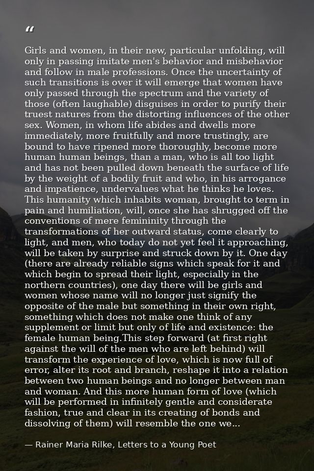 Girls and women, in their new, particular unfolding, will only in passing imitate men's behavior and misbehavior and fol — Rainer Maria Rilke, Letters to a Young Poet