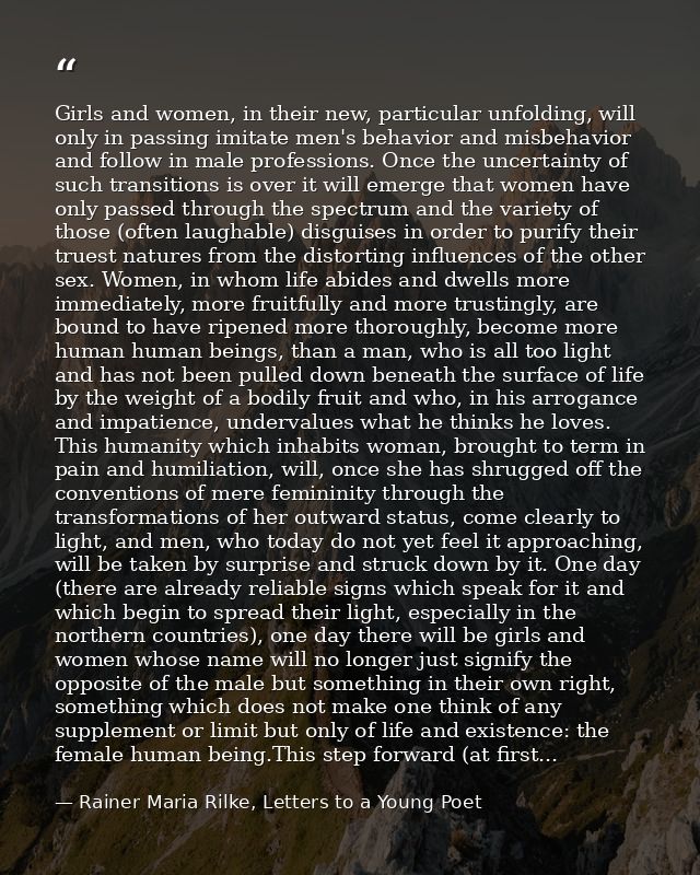 Girls and women, in their new, particular unfolding, will only in passing imitate men's behavior and misbehavior and fol — Rainer Maria Rilke, Letters to a Young Poet