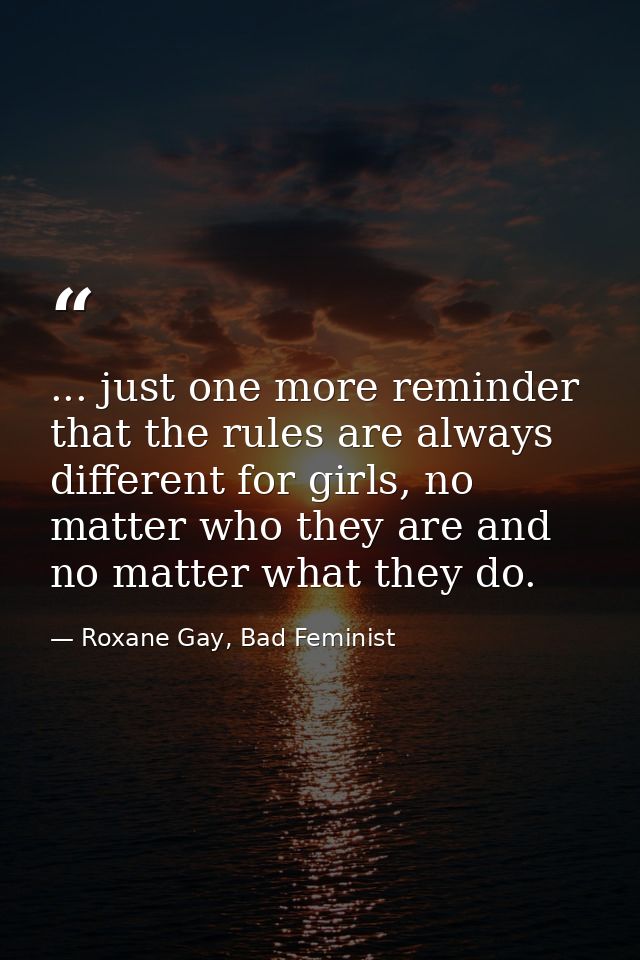 ... just one more reminder that the rules are always different for girls, no matter who they are and no matter what they — Roxane Gay, Bad Feminist