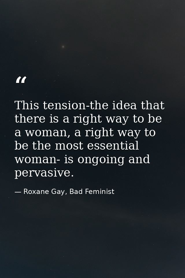This tension-the idea that there is a right way to be a woman, a right way to be the most essential woman- is ongoing an — Roxane Gay, Bad Feminist