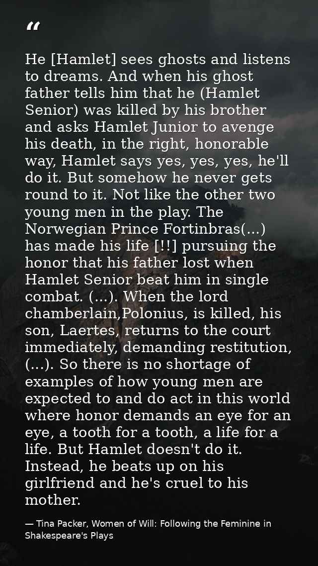 He [Hamlet] sees ghosts and listens to dreams. And when his ghost father tells him that he (Hamlet Senior) was killed by — Tina Packer, Women of Will: Following the Feminine in Shakespeare's Plays
