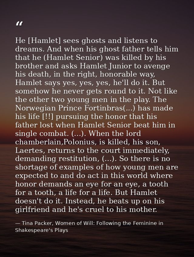 He [Hamlet] sees ghosts and listens to dreams. And when his ghost father tells him that he (Hamlet Senior) was killed by — Tina Packer, Women of Will: Following the Feminine in Shakespeare's Plays