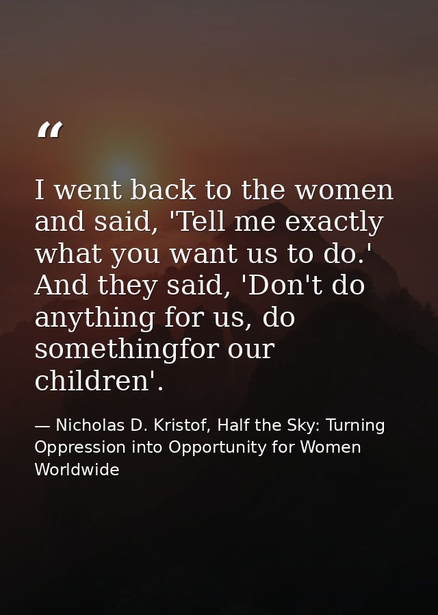 I went back to the women and said, 'Tell me exactly what you want us to do.' And they said, 'Don't do anything for us, d — Nicholas D. Kristof, Half the Sky: Turning Oppression into Opportunity for Women Worldwide