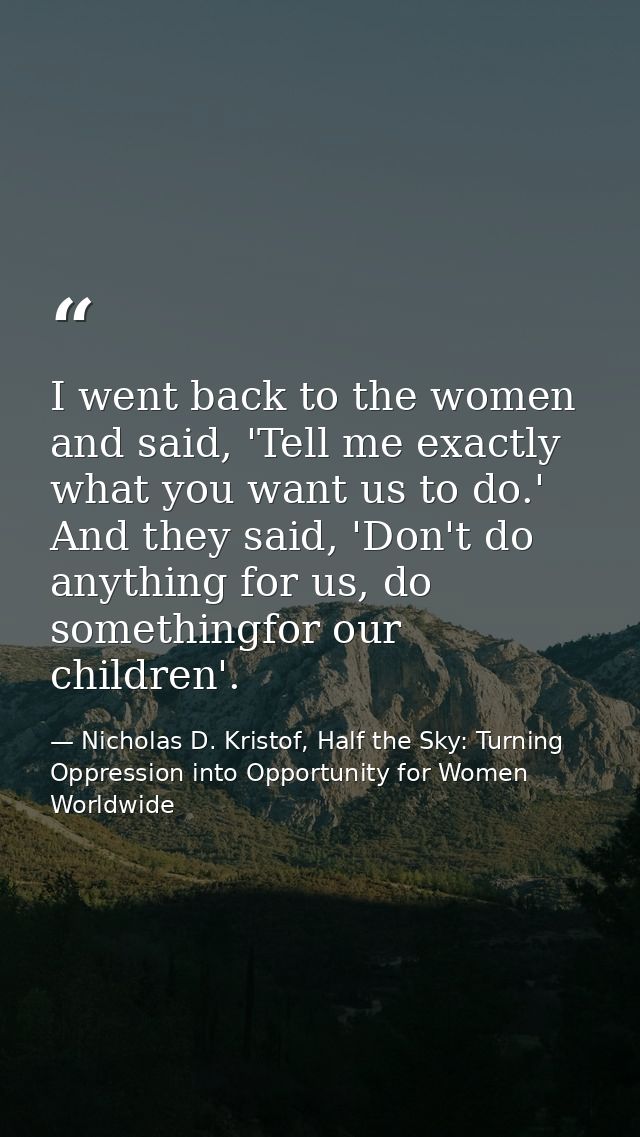 I went back to the women and said, 'Tell me exactly what you want us to do.' And they said, 'Don't do anything for us, d — Nicholas D. Kristof, Half the Sky: Turning Oppression into Opportunity for Women Worldwide