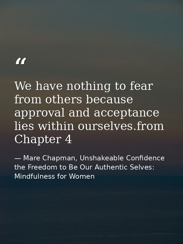 We have nothing to fear from others because approval and acceptance lies within ourselves.from Chapter 4 — Mare Chapman, Unshakeable Confidence the Freedom to Be Our Authentic Selves: Mindfulness for Women