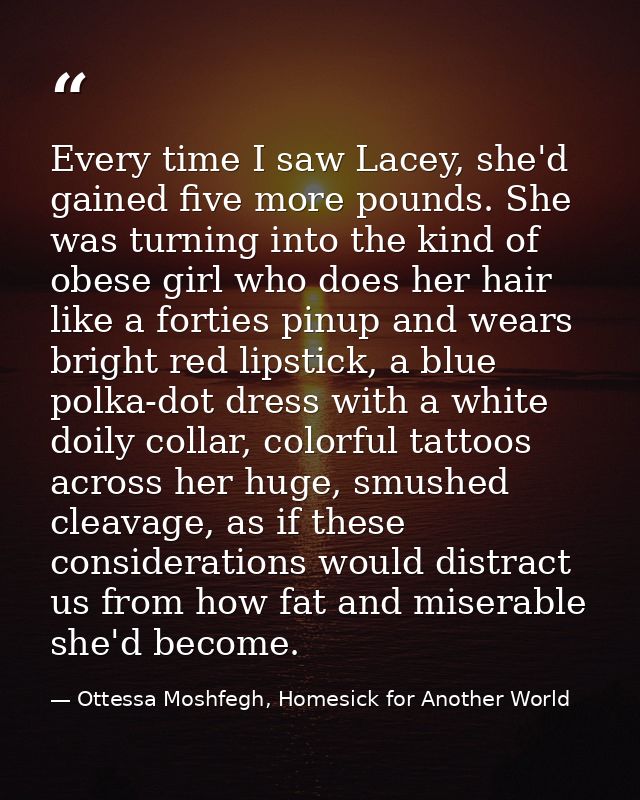Every time I saw Lacey, she'd gained five more pounds. She was turning into the kind of obese girl who does her hair lik — Ottessa Moshfegh, Homesick for Another World