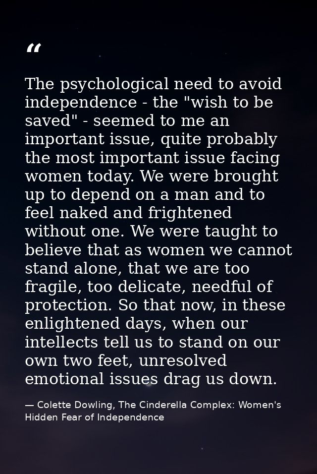 The psychological need to avoid independence - the "wish to be saved" - seemed to me an important issue, quite probably  — Colette Dowling, The Cinderella Complex: Women's Hidden Fear of Independence