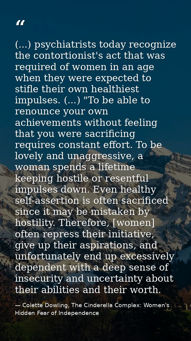 (...) psychiatrists today recognize the contortionist's act that was required of women in an age when they were expected — Colette Dowling, The Cinderella Complex: Women's Hidden Fear of Independence