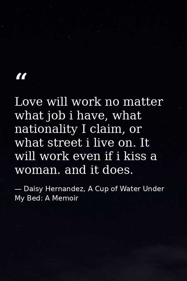 Love will work no matter what job i have, what nationality I claim, or what street i live on. It will work even if i kis — Daisy Hernandez, A Cup of Water Under My Bed: A Memoir