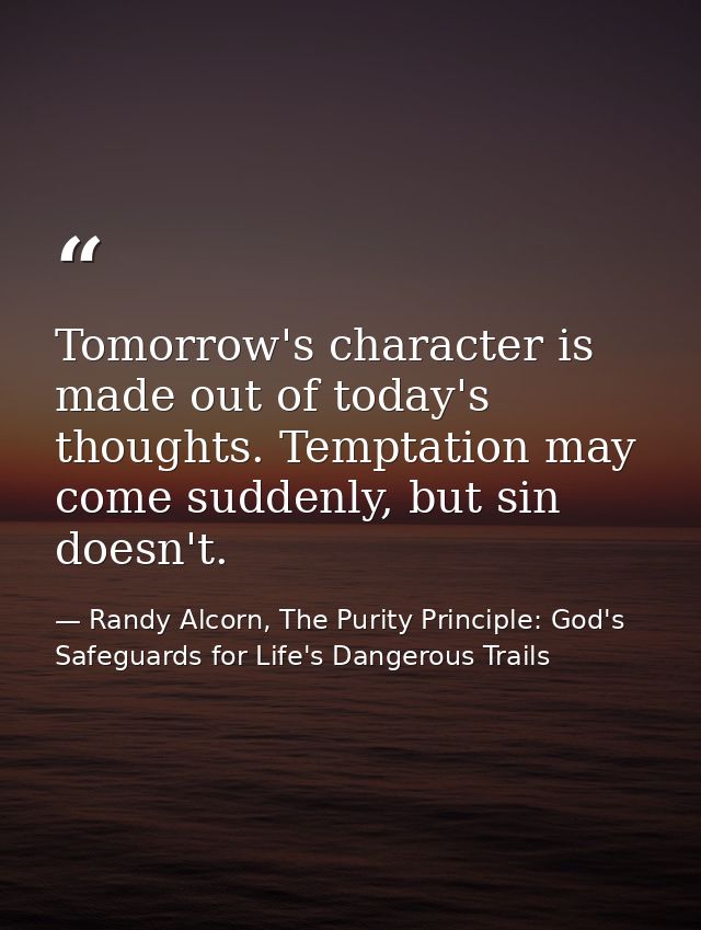 Tomorrow's character is made out of today's thoughts. Temptation may come suddenly, but sin doesn't. — Randy Alcorn, The Purity Principle: God's Safeguards for Life's Dangerous Trails