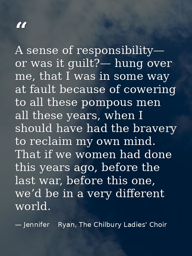 A sense of responsibility— or was it guilt?— hung over me, that I was in some way at fault because of cowering to all th — Jennifer    Ryan, The Chilbury Ladies' Choir