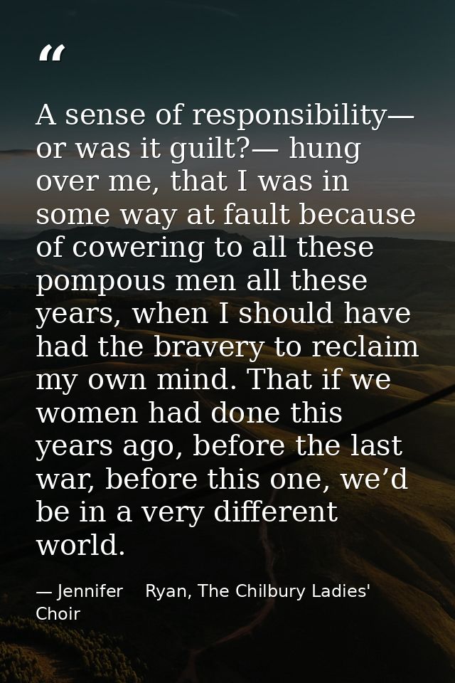 A sense of responsibility— or was it guilt?— hung over me, that I was in some way at fault because of cowering to all th — Jennifer    Ryan, The Chilbury Ladies' Choir