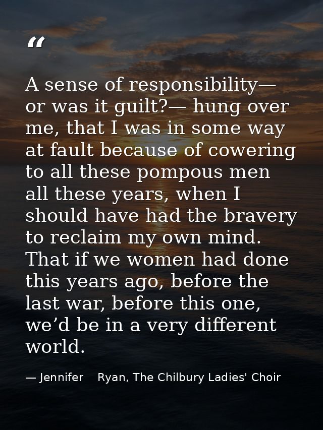 A sense of responsibility— or was it guilt?— hung over me, that I was in some way at fault because of cowering to all th — Jennifer    Ryan, The Chilbury Ladies' Choir