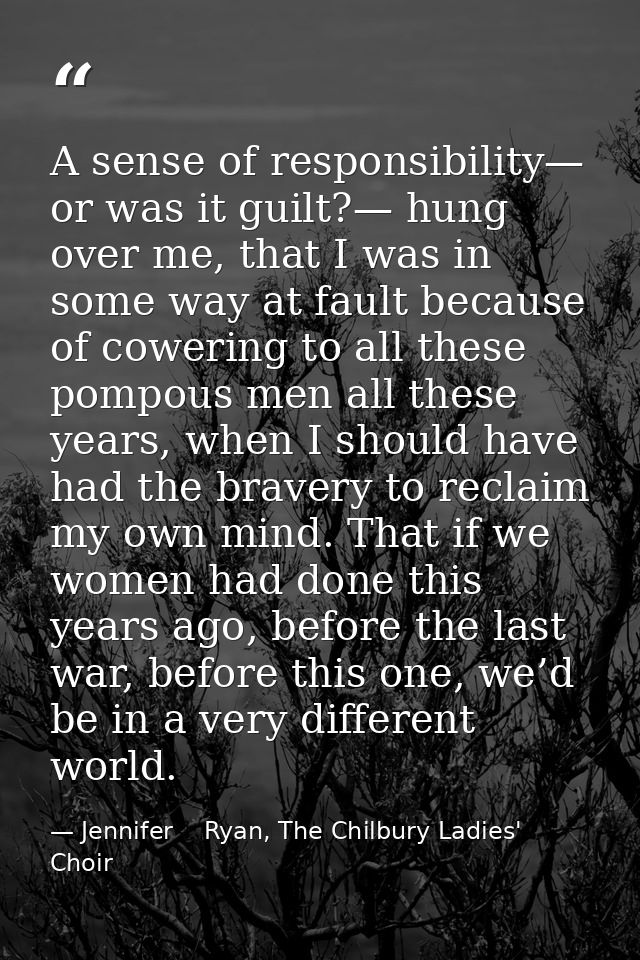 A sense of responsibility— or was it guilt?— hung over me, that I was in some way at fault because of cowering to all th — Jennifer    Ryan, The Chilbury Ladies' Choir