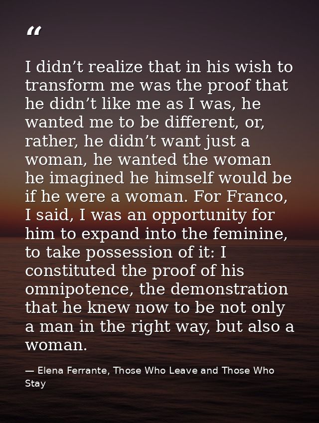 I didn’t realize that in his wish to transform me was the proof that he didn’t like me as I was, he wanted me to be diff — Elena Ferrante, Those Who Leave and Those Who Stay