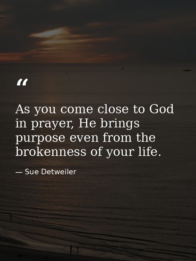 As you come close to God in prayer, He brings purpose even from the brokenness of your life. — Sue Detweiler