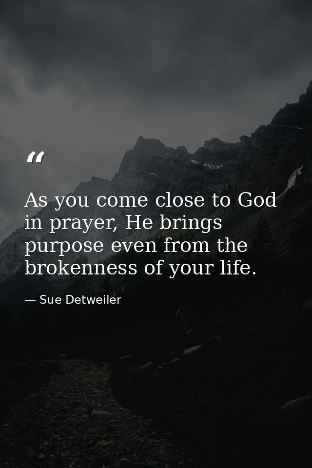 As you come close to God in prayer, He brings purpose even from the brokenness of your life. — Sue Detweiler