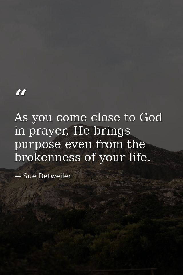 As you come close to God in prayer, He brings purpose even from the brokenness of your life. — Sue Detweiler