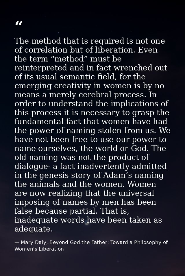 The method that is required is not one of correlation but of liberation. Even the term “method” must be reinterpreted an — Mary Daly, Beyond God the Father: Toward a Philosophy of Women's Liberation