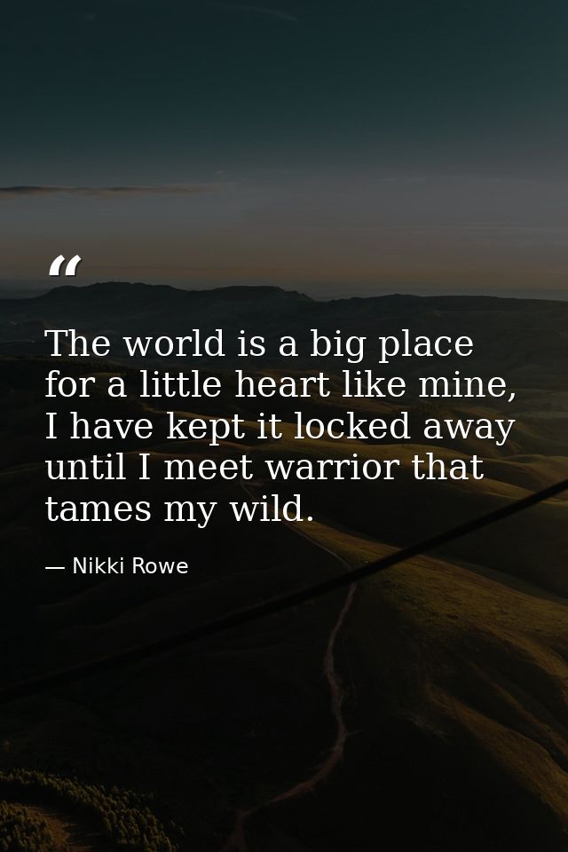 The world is a big place for a little heart like mine, I have kept it locked away until I meet warrior that tames my wil — Nikki Rowe
