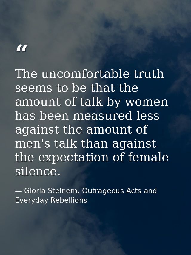 The uncomfortable truth seems to be that the amount of talk by women has been measured less against the amount of men's  — Gloria Steinem, Outrageous Acts and Everyday Rebellions
