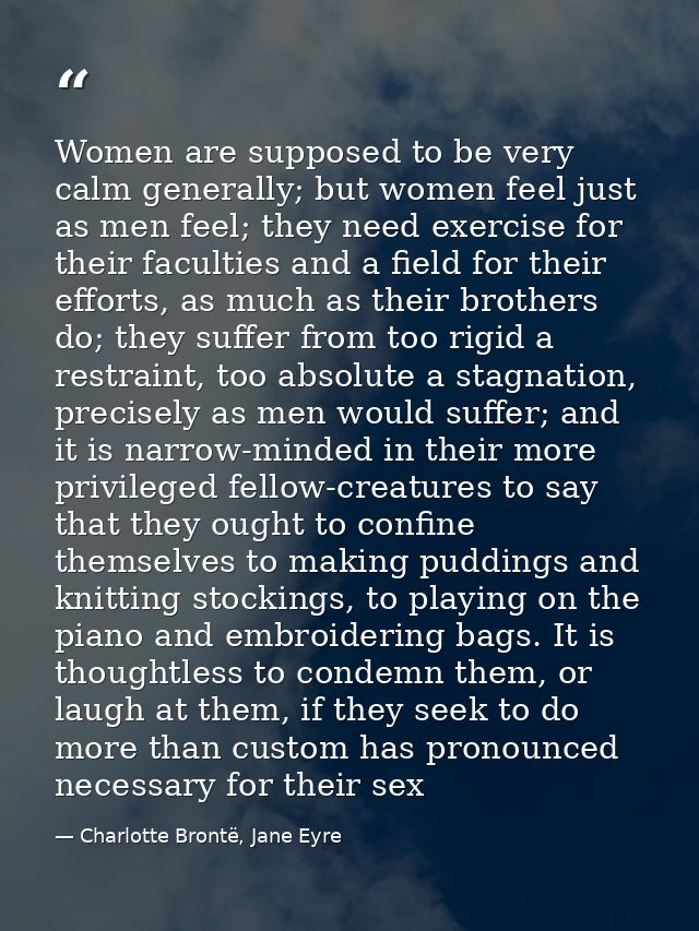 Women are supposed to be very calm generally; but women feel just as men feel; they need exercise for their faculties an — Charlotte Brontë, Jane Eyre