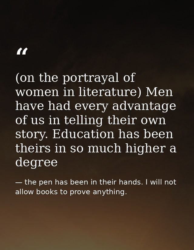 (on the portrayal of women in literature) Men have had every advantage of us in telling their own story. Education has b — the pen has been in their hands. I will not allow books to prove anything.