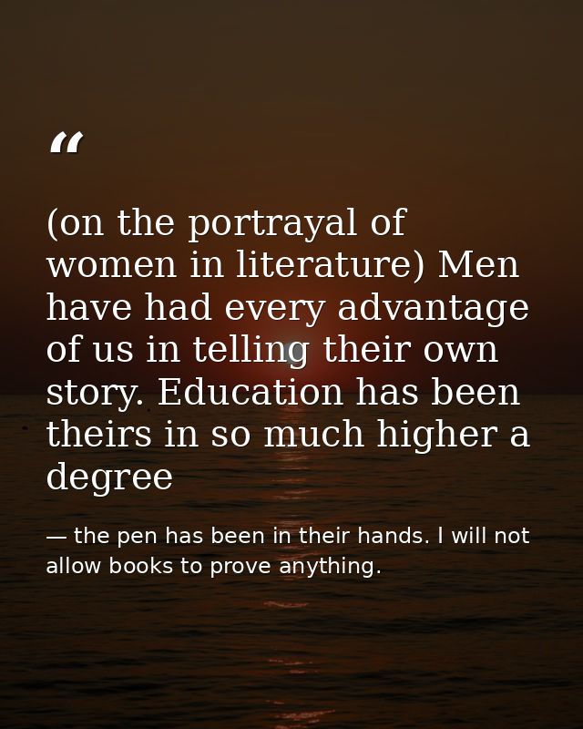 (on the portrayal of women in literature) Men have had every advantage of us in telling their own story. Education has b — the pen has been in their hands. I will not allow books to prove anything.