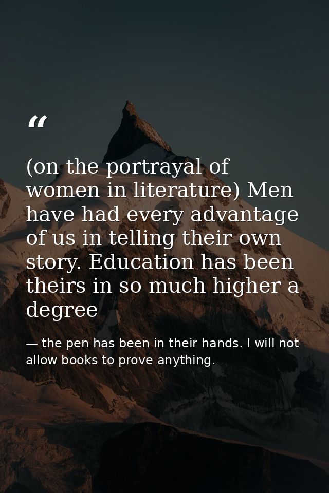 (on the portrayal of women in literature) Men have had every advantage of us in telling their own story. Education has b — the pen has been in their hands. I will not allow books to prove anything.