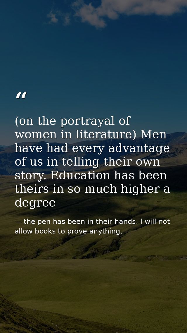(on the portrayal of women in literature) Men have had every advantage of us in telling their own story. Education has b — the pen has been in their hands. I will not allow books to prove anything.