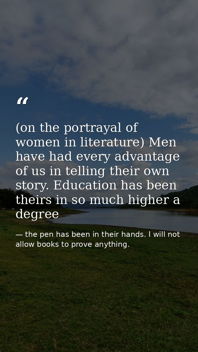 (on the portrayal of women in literature) Men have had every advantage of us in telling their own story. Education has b — the pen has been in their hands. I will not allow books to prove anything.
