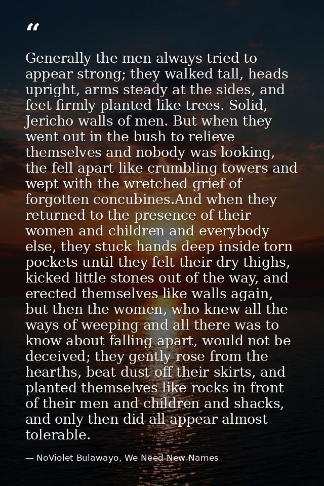 Generally the men always tried to appear strong; they walked tall, heads upright, arms steady at the sides, and feet fir — NoViolet Bulawayo, We Need New Names