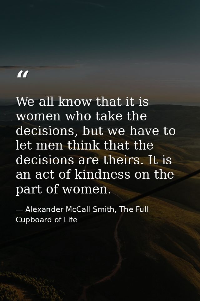 We all know that it is women who take the decisions, but we have to let men think that the decisions are theirs. It is a — Alexander McCall Smith, The Full Cupboard of Life