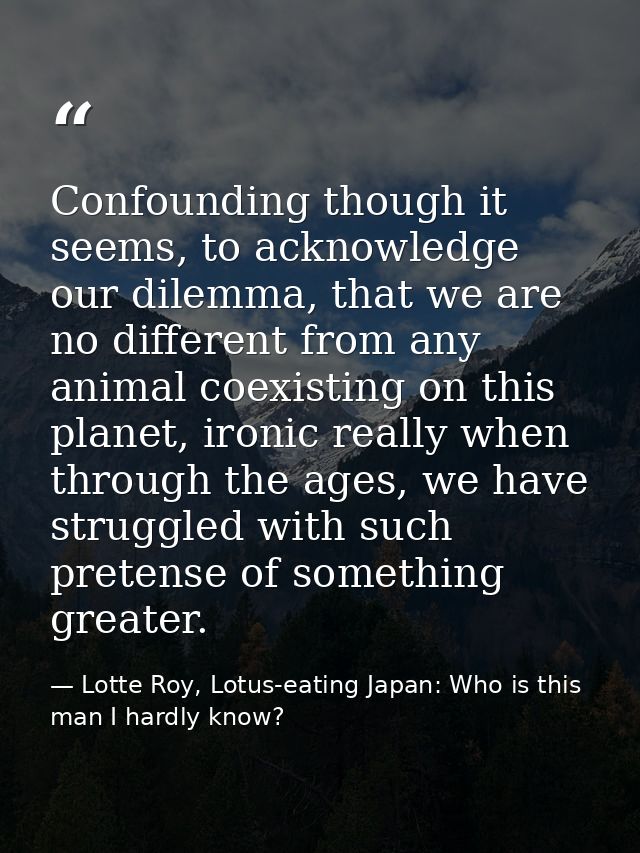 Confounding though it seems, to acknowledge our dilemma, that we are no different from any animal coexisting on this pla — Lotte Roy, Lotus-eating Japan: Who is this man I hardly know?