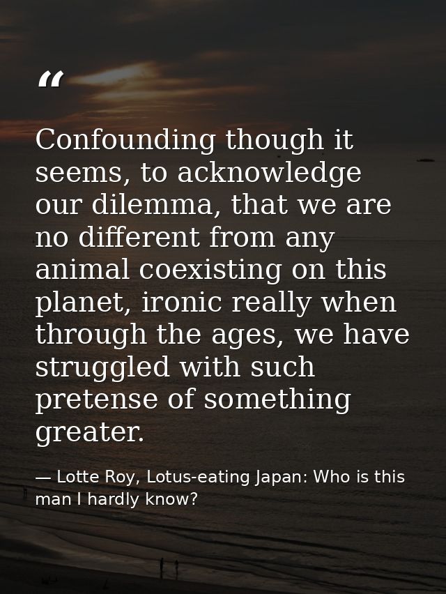 Confounding though it seems, to acknowledge our dilemma, that we are no different from any animal coexisting on this pla — Lotte Roy, Lotus-eating Japan: Who is this man I hardly know?