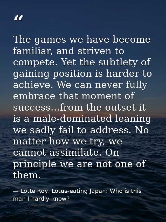 The games we have become familiar, and striven to compete. Yet the subtlety of gaining position is harder to achieve. We — Lotte Roy, Lotus-eating Japan: Who is this man I hardly know?